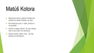 Matúš Kotora
 Kučeravá hlava, pekné hnedé oči,
zatiaľ len okolo futbalu sa točí.
 Na telesnej prvý v rade, potrpí si
na paráde.
 Určite si baby všimli, že má všetky
rád a chce byť ich kamarát.
 Zatiaľ vieme všetci isto , že naj
kamoš je náš Bysťo.
 