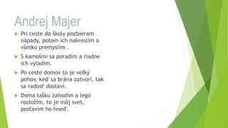 Andrej Majer
 Pri ceste do školy pozbieram
nápady, potom ich nakreslím a
všetko premyslím .
 S kamošmi sa poradím a riadne
ich vyladím.
 Po ceste domov to je veľký
pohov, keď sa brána zatvorí, tak
sa radosť dostaví.
 Doma tašku zahodím a lego
rozložím, to je môj svet,
postavím ho hneď.
 