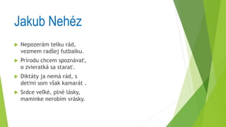 Jakub Nehéz
 Nepozerám telku rád,
vezmem radšej futbalku.
 Prírodu chcem spoznávať,
o zvieratká sa starať.
 Diktáty ja nemá rád, s
deťmi som však kamarát .
 Srdce veľké, plné lásky,
maminke nerobím vrásky.
 