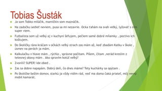 Tobias Šusták
 Ja som Tobko miláčik, mamičkin som maznáčik.
 Na zadočku sedieť neviem, pusa sa mi nezavrie. Ocka ťahám na svah veľký, lyžovať s ním
super viem.
 Futbalista som už veľký aj v kuchyni šéfujem, pečiem samé dobré mňamky , poctivo ich
koštujem.
 Do školičky ráno kráčam v očkách veľký strach zas mám až, keď zbadám Katku v škole ,
úsmev na perách ja mám.
 Kalkulačku v hlave mám , rýchlo , správne počítam. Píšem, čítam ,nerád kreslím z
telesnej obavy mám . Ako spravím kotúľ veľký?
 Zvonííí? SUPER! Ide obed .
 Zas sa dobre napapám. Dobrý deň, čo dnes máme? Tety kuchárky sa opýtam .
 Po školičke bežím domov, starkú ja vždy vidím rád, veď ma doma čaká priateľ, môj verný
mobil kamarát.
 