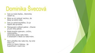 Dominika Švecová
 Som ja malá žiačka , Dominika
volám sa.
 Ráno sa mi vstávať nechce, do
školy sa teším ešte.
 Som ja zatiaľ druháčka, čo je
lepšie ako prváčka.
 Postupujem celkom pekne , čítanie
je pre mňa pekné.
 Rada kreslím spievam, cvičím,
matematiku,
slovenský jazyk rada mám.
S ostatnými v škole sa rada hrám.

Pani učiteľka nás rada má, my sme
žiaci 2.A,
preto ju všetci ľúbime , že
trpezlivosť s nami má.
 