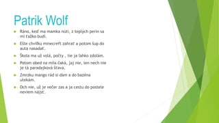Patrik Wolf
 Ráno, keď ma mamka núti, z teplých perín sa
mi ťažko budí.
 Ešte chvíľku minecreft zahrať a potom šup do
auta nasadať.
 Škola ma už volá, počty , tie ja ľahko zdolám.
 Potom obed na mňa čaká, jaj nie, len nech nie
je tá paradajková šťava.
 Zmrzku mango rád si dám a do bazéna
utekám.
 Och nie, už je večer zas a ja cestu do postele
neviem nájsť.
 