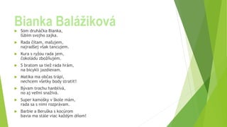 Bianka Balážiková
 Som druháčka Bianka,
ľúbim svojho zajka.
 Rada čítam, maľujem,
najradšej však tancujem.
 Kura s ryžou rada jem,
čokoládu zbožňujem.
 S bratom sa tiež rada hrám,
na bicykli jazdievam.
 Matika ma občas trápi,
nechcem všetky body stratiť!
 Bývam trochu hanblivá,
no aj veľmi snaživá.
 Super kamošky v škole mám,
rada sa s nimi rozprávam.
 Barbie a Beruška s kocúrom
bavia ma stále viac každým dňom!
 
