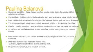 Paulína Belanová
 Obujem si gumáčiky , čľupy-čľapy a hneď do potoka medzi žabky. Po potoku skáčem rada ,
nebojím sa ani hada.
 Čľupky-čľapky do blata, nie je žiadna záhada. Malý som ja detektív, všade hľadím ako výr.
 Rada všetko sledujem aj slniečko milujem. Keď zaklope dáždik, volá ma zas mráčik (von).
 V bublinkovom kúpeli plávať sa mi podarí, ako malá rybička, v detskej izbe flautička.
 Kreslím , tvorím, maľujem i toto ja milujem, matematika ma baví a v triede ma majú radi .
 Aj keď som len maličká raz bude zo mňa mamička, budem mať aj dietky, na záhrade
kvietky.
 Bude zo mňa flautistka, či v cirkuse artistka? Z hrušky z výšky hľadím rada, na brata aj
kamaráta.
 Dlhé vlasy za mnou vejú na bicykli na môj veru.
Gumičky , sponky stratím hneď ako na jar biely sneh.
 Na slaninu mávam chuť , bez halušiek ani hnúť.
 