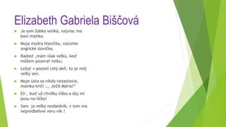 Elizabeth Gabriela Biščová
 Ja som žabka veliká, najviac ma
baví matika.
 Moja múdra hlavička, rozumie
anglické slovíčka.
 Radosť ,mám však veľkú, keď
môžem pozerať telku.
 Ležať v posteli celý deň, to je môj
veľký sen.
 Moje ústa sa nikdy nezastavia,
mamka kričí :,, Ježiš Mária!“
 Eli , buď už chvíľku tíško a daj mi
pusu na líčko!
 Som ja veľký nezbedník, v tom ma
nepredbehne veru nik !
 