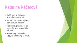 Katarína Káčerová
 Malá som ja Katuška,
ktorá školu rada má.
 Tichučká som ako myška,
tenučká jak palička.
 Počítanie, písanie, to je
pre mňa hra, gymnastika
zábava.
 Kamarátky rada mám,
vždy sa s nimi super hrám.
 