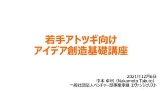 若手アトツギ向け
アイデア創造基礎講座
2021年12月6日
中本 卓利（Nakamoto Takuto）
一般社団法人ベンチャー型事業承継 エヴァンジェリスト
 