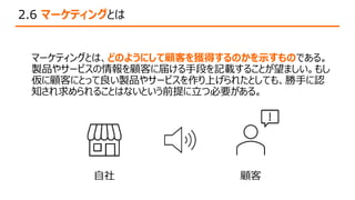2.6 マーケティングとは
マーケティングとは、どのようにして顧客を獲得するのかを示すものである。
製品やサービスの情報を顧客に届ける手段を記載することが望ましい。もし
仮に顧客にとって良い製品やサービスを作り上げられたとしても、勝手に認
知され求められることはないという前提に立つ必要がある。
顧客
自社
 