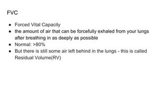 FVC
● Forced Vital Capacity
● the amount of air that can be forcefully exhaled from your lungs
after breathing in as deeply as possible
● Normal: >80%
● But there is still some air left behind in the lungs - this is called
Residual Volume(RV)
 
