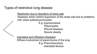 Types of restrictive lung disease
Restriction due to disorders of chest wall:
Diseases which restrict expansion of the chest wall due to problems
with chest wall/pleura/muscles
E.g: kyphoscoliosis
Poliomyelitis
Pleural diseases
Severe obesity
Interstitial and infiltrative diseases:
Diffuse involvement of parenchyma of the lung
E.g: Pneumoconiosis
Interstitial fibrosis
 
