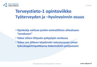 11.5.2012



Terveystieto-1 opintoviikko
Työterveyden ja –hyvinvoinnin osuus

• Opiskelija valitsee jonkin ammatillisen aihealueen
  ”omakseen”
• Tekee siihen liittyvän pohjatyön verkossa
• Tekee sen jälkeen käytännön toteutusosan oman
  työssäoppimispaikkansa kokemuksiin pohjautuen




              Työssäoppimisen oppimisympäristöt –koulutus
 