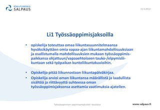 11.5.2012




            Li1 Työssäoppimisjaksoilla
• opiskelija toteuttaa omaa liikuntasuunnitelmaansa
  hyväksikäyttäen omia vapaa-ajan liikuntamahdollisuuksiaan
  ja osallistumalla mahdollisuuksien mukaan työssäoppimis-
  paikkansa ohjattuun/vapaaehtoiseen tauko-/elpymislii-
  kuntaan sekä työpaikan kuntoliikuntakuvioihin.

• Opiskelija pitää liikunnastaan liikuntapäiväkirjaa.
• Opiskelija arvioi oman liikuntansa määrällistä ja laadullista
  sisältöä ja riittävyyttä suhteessa oman
  työssäoppimisjaksonsa asettamia vaatimuksia ajatellen.



                 Työssäoppimisen oppimisympäristöt –koulutus
 