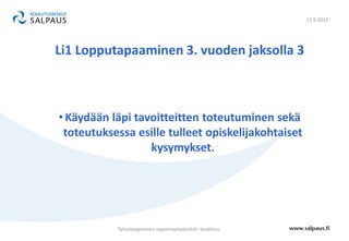 11.5.2012




Li1 Lopputapaaminen 3. vuoden jaksolla 3



• Käydään läpi tavoitteitten toteutuminen sekä
 toteutuksessa esille tulleet opiskelijakohtaiset
                  kysymykset.




           Työssäoppimisen oppimisympäristöt –koulutus
 