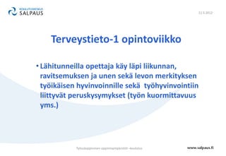11.5.2012




    Terveystieto-1 opintoviikko

• Lähitunneilla opettaja käy läpi liikunnan,
  ravitsemuksen ja unen sekä levon merkityksen
  työikäisen hyvinvoinnille sekä työhyvinvointiin
  liittyvät peruskysymykset (työn kuormittavuus
  yms.)




            Työssäoppimisen oppimisympäristöt –koulutus
 