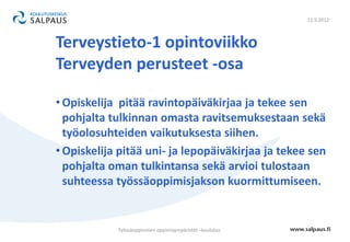 11.5.2012



Terveystieto-1 opintoviikko
Terveyden perusteet -osa

• Opiskelija pitää ravintopäiväkirjaa ja tekee sen
  pohjalta tulkinnan omasta ravitsemuksestaan sekä
  työolosuhteiden vaikutuksesta siihen.
• Opiskelija pitää uni- ja lepopäiväkirjaa ja tekee sen
  pohjalta oman tulkintansa sekä arvioi tulostaan
  suhteessa työssäoppimisjakson kuormittumiseen.


            Työssäoppimisen oppimisympäristöt –koulutus
 