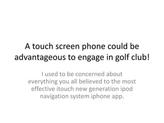 A touch screen phone could be
advantageous to engage in golf club!
        I used to be concerned about
   everything you all believed to the most
    effective itouch new generation ipod
       navigation system iphone app.
 