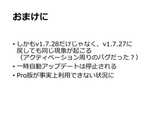 おまけに
• しかもv1.7.28だけじゃなく、v1.7.27に
戻しても同じ現象が起こる
（アクティベーション周りのバグだった？）
• 一時自動アップデートは停止される
• Pro版が事実上利用できない状況に
 