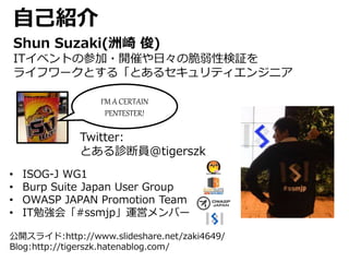 自己紹介
Shun Suzaki(洲崎 俊)
ITイベントの参加・開催や日々の脆弱性検証を
ライフワークとする「とあるセキュリティエンジニア
Twitter:
とある診断員@tigerszk
• ISOG-J WG1
• Burp Suite Japan User Group
• OWASP JAPAN Promotion Team
• IT勉強会「#ssmjp」運営メンバー
I‘M A CERTAIN
PENTESTER!
公開スライド:http://www.slideshare.net/zaki4649/
Blog:http://tigerszk.hatenablog.com/
 