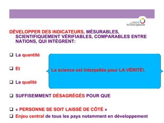 DÉVELOPPER DES INDICATEURS, MÉSURABLES,
SCIENTIFIQUEMENT VÉRIFIABLES, COMPARABLES ENTRE
NATIONS, QUI INTÈGRENT:
 La quantité
 Et
 La qualité
 SUFFISEMMENT DÉSAGRÉGÉS POUR QUE
 « PERSONNE SE SOIT LAISSÉ DE CÔTÉ »
 Enjeu central de tous les pays notamment en développement
La science est interpellée pour LA VÉRITÉ!.
 
