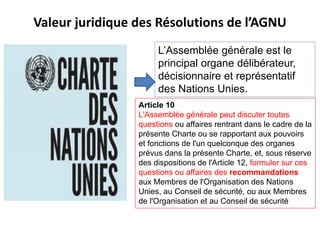 Valeur juridique des Résolutions de l’AGNU
L’Assemblée générale est le
principal organe délibérateur,
décisionnaire et représentatif
des Nations Unies.
Article 10
L'Assemblée générale peut discuter toutes
questions ou affaires rentrant dans le cadre de la
présente Charte ou se rapportant aux pouvoirs
et fonctions de l'un quelconque des organes
prévus dans la présente Charte, et, sous réserve
des dispositions de l'Article 12, formuler sur ces
questions ou affaires des recommandations
aux Membres de l'Organisation des Nations
Unies, au Conseil de sécurité, ou aux Membres
de l'Organisation et au Conseil de sécurité
 