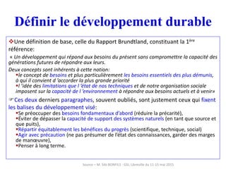 Définir le développement durable
Une définition de base, celle du Rapport Brundtland, constituant la 1ère
référence:
« Un développement qui répond aux besoins du présent sans compromettre la capacité des
générations futures de répondre aux leurs.
Deux concepts sont inhérents à cette notion:
le concept de besoins et plus particulièrement les besoins essentiels des plus démunis,
à qui il convient d ’accorder la plus grande priorité
l ’idée des limitations que l ’état de nos techniques et de notre organisation sociale
imposent sur la capacité de l ’environnement à répondre aux besoins actuels et à venir»
Ces deux derniers paragraphes, souvent oubliés, sont justement ceux qui fixent
les balises du développement visé:
Se préoccuper des besoins fondamentaux d’abord (réduire la précarité),
Éviter de dépasser la capacité de support des systèmes naturels (en tant que source et
que puits),
Répartir équitablement les bénéfices du progrès (scientifique, technique, social)
Agir avec précaution (ne pas présumer de l’état des connaissances, garder des marges
de manœuvre),
Penser à long terme.
Source – M. Sibi BONFILS - GSI, Libreville du 11-15 mai 2015
 