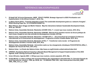 RÉFÉRENCE BIBLIOGRAPHIQUES
1. El Hadji Fall* & Eunice Kamwendo: UNDP. POLICY PAPER, Strategic Approach to SDG Prioritization and
Implementation in the African Context 1, 2016, 21p.
2. Le Blanc David (2015). “Towards integration at last? The sustainable development goals as a network of targets”.
DESA Working Paper No. 141 ST/ESA/2015/DWP/141.
3. Måns Nilsson, Dave Griggs and Martin Visbeck. Map the interactions between Sustainable Development Goals,
2016, pp. 320-322
4. Nations Unies, Assemblée Générale. Résolution A/CONF.216/L.1*, L’avenir que nous voulons, 2012, 60 p.
5. Nations Unies, Assemblée Générale. Résolution A/68/588 : Résumé de la première réunion du forum politique de
haut niveau chargé du suivi des activités de développement durable, 2013,6p.
6. Nations Unies, Assemblée Générale. Résolution A/CONF.227/L.1, Document final de la troisième Conférence
internationale sur le financement du développement : Programme d’action d’Addis-Abeba, 2015, 46 p.
7. Nations Unies, Assemblée Générale. Résolution A/70/L.1* : Transformer notre monde : le Programme de
développement durable à l’horizon 2030, 2015, 40 p.
8. Nations Unies, Assemblée Générale : Convention-cadre sur les changements climatiques FCCC/CP/2015/L.9/Rev.1.
Adoption de l’Accord de Paris, 2015, 40 p.
9. Nations Unies : La Charte des Nations Unies. http://www.un.org/fr/charter-united-nations/index.html
10. UNDESA: Developing National Capacity in Results-Based Management to Support Implementation of the 2030
Agenda, Draft Training Curriculum April 2017, 73 p.
11. Union Africaine. Agenda 2063 : L’Afrique que nous voulons, version populaire, 2015, 28p.
12. Virally Michel. La valeur juridique des recommandations des organisations internationales. In: Annuaire français de
droit international, volume 2, 1956. pp. 66-96; doi : 10.3406/afdi.1956.1226 , http://www.persee.fr/doc/afdi_0066-
3085_1956_num_2_1_1226
 