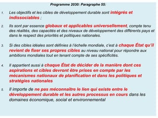Programme 2030: Paragraphe 55:
1. Les objectifs et les cibles de développement durable sont intégrés et
indissociables ;
2. Ils sont par essence globaux et applicables universellement, compte tenu
des réalités, des capacités et des niveaux de développement des différents pays et
dans le respect des priorités et politiques nationales.
3. Si des cibles idéales sont définies à l’échelle mondiale, c’est à chaque État qu’il
revient de fixer ses propres cibles au niveau national pour répondre aux
ambitions mondiales tout en tenant compte de ses spécificités.
4. Il appartient aussi à chaque État de décider de la manière dont ces
aspirations et cibles devront être prises en compte par les
mécanismes nationaux de planification et dans les politiques et
stratégies nationales
5. Il importe de ne pas méconnaître le lien qui existe entre le
développement durable et les autres processus en cours dans les
domaines économique, social et environnemental
 