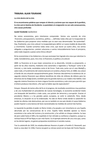 TRIBUNA: ALAIN TOURAINE
La crisis dentro de la crisis
Si no encontramos palabras que rompan el silencio y acciones que nos saquen de la parálisis,
la crisis será el destino de Occidente. La pasividad y la resignación no son solo consecuencias,
sino causas profundas
ALAIN TOURAINE 26/09/2010
No somos economistas, pero intentamos comprender. Vemos una sucesión de crisis
-financiera, presupuestaria, económica, política...-, definidas todas ellas por la incapacidad de
los Gobiernos para proponer otras medidas que no sean esas denominadas "de austeridad".
Hay, finalmente, una crisis cultural: la incapacidad para definir un nuevo modelo de desarrollo
y crecimiento. Cuando sumamos todas estas crisis, que duran ya cuatro años, nos vemos
obligados a preguntarnos: ¿existen soluciones o vamos ineluctablemente hacia el precipicio,
sobre todo respecto a países como China o Brasil?
Ni los economistas ni los Gobiernos a los que aconsejan han logrado otra cosa que ralentizar la
caída. Consideremos, pues, tres crisis: la financiera, la política y la cultural.
2009. La financiera es la que mejor conocemos en su desarrollo, incluida su preparación, a
partir de los años noventa, mediante crisis sectoriales o regionales y "burbujas" como la de
Internet, o, más tarde, escándalos como el de Enron. Todo esto, junto con el caso Madoff y,
sobre todo, el hundimiento del sistema bancario en Londres y Nueva York, en 2008, nos colocó
al borde de una situación excepcionalmente grave. Entonces descubrimos la existencia de un
segundo sistema financiero que obtiene beneficios de miles de millones de dólares para los
directivos de los hedge funds y también para los grandes bancos y sus traders más hábiles. Este
segundo sistema financiero no tiene ninguna función económica y solo sirve para permitir que
el dinero produzca más dinero. ¿Por qué no hablar aquí de especulación?
Estupor. Después de tantos años de fe en el progreso, de resultados económicos muy positivos
y de una multiplicidad sin precedentes de nuevas tecnologías, la economía occidental revela
una búsqueda del beneficio a toda costa, una pulsión de latrocinio y corrupción. Gracias al
presidente Obama y a los grandes países europeos, se evitó la catástrofe. Pero, desde
entonces, la situación no se ha enderezado. Ha sido en Reino Unido donde la catástrofe ha
tenido los efectos más destructivos; por eso es también en ese país donde el nuevo Gobierno
puede imponer a unos bancos de facto nacionalizados las medidas de control más fuertes.
La izquierda ha perdido el poder en Reino Unido y ha pasado a ser minoritaria en una España
abrumada por las consecuencias de la crisis. España había decidido apostar su futuro
económico a las cartas del turismo y la construcción, y ha sufrido un choque violento. Su tasa
de paro subió hasta el 20% y los españoles le han retirado su confianza a Zapatero, aunque su
rechazo hacia el PP de Rajoy es aún más fuerte. Es el ejemplo extremo de una crisis que, como
en los demás lugares, no genera propuestas económicas ni sociales nuevas.
Tras la catástrofe de 1929, los estadounidenses llevaron al poder a Franklin D. Roosevelt, que
lanzó su new deal. En 1936, Francia recuperó su retraso social con las leyes del Frente Popular.

 