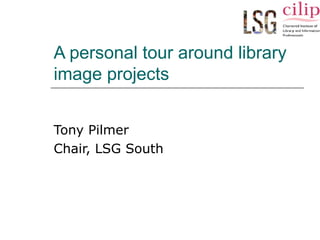 A personal tour around library 
image projects 
Tony Pilmer 
Chair, LSG South 
 