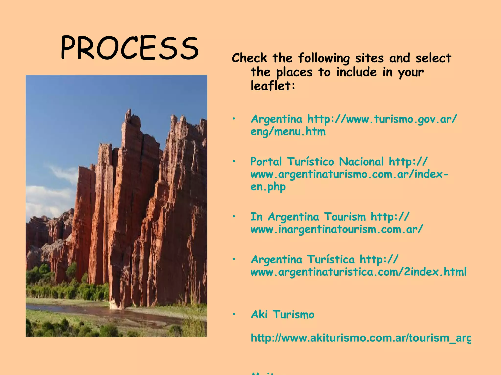 PROCESS Check the following sites and select the places to include in your leaflet: Argentina   http:// www.turismo.gov.ar / eng / menu.htm   Portal Turístico Nacional  http:// www.argentinaturismo.com.ar / index - en.php   In Argentina Tourism   http:// www.inargentinatourism.com.ar /   Argentina Turística  http:// www.argentinaturistica.com /2index. html     Aki  Turismo  http://www.akiturismo.com.ar/tourism_argentina.html   Maiten   http://www.maitenevt.com.ar/z-index.htm   
