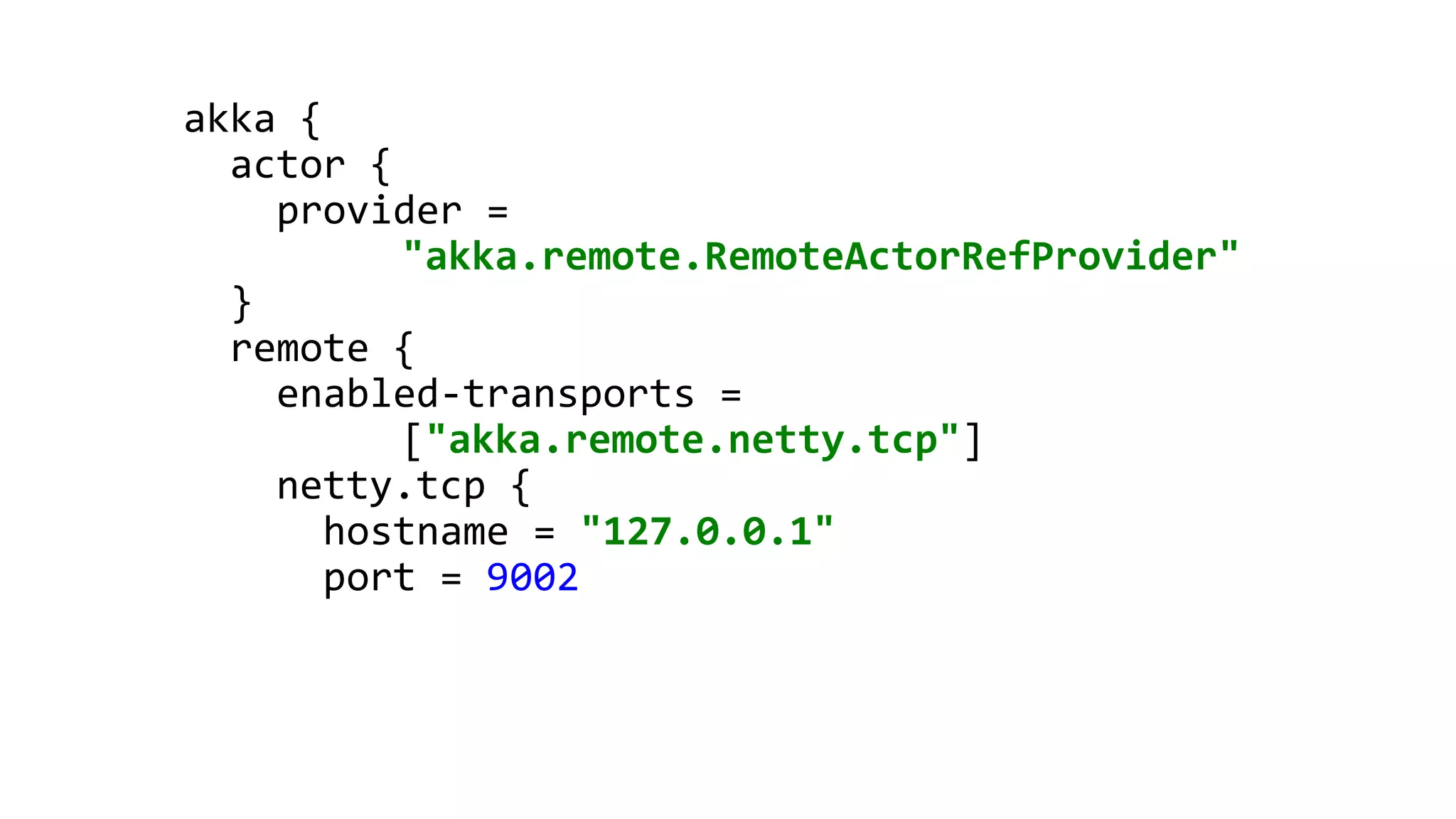 akka {
actor {
provider =
"akka.remote.RemoteActorRefProvider"
}
remote {
enabled-transports =
["akka.remote.netty.tcp"]
netty.tcp {
hostname = "127.0.0.1"
port = 9002
 