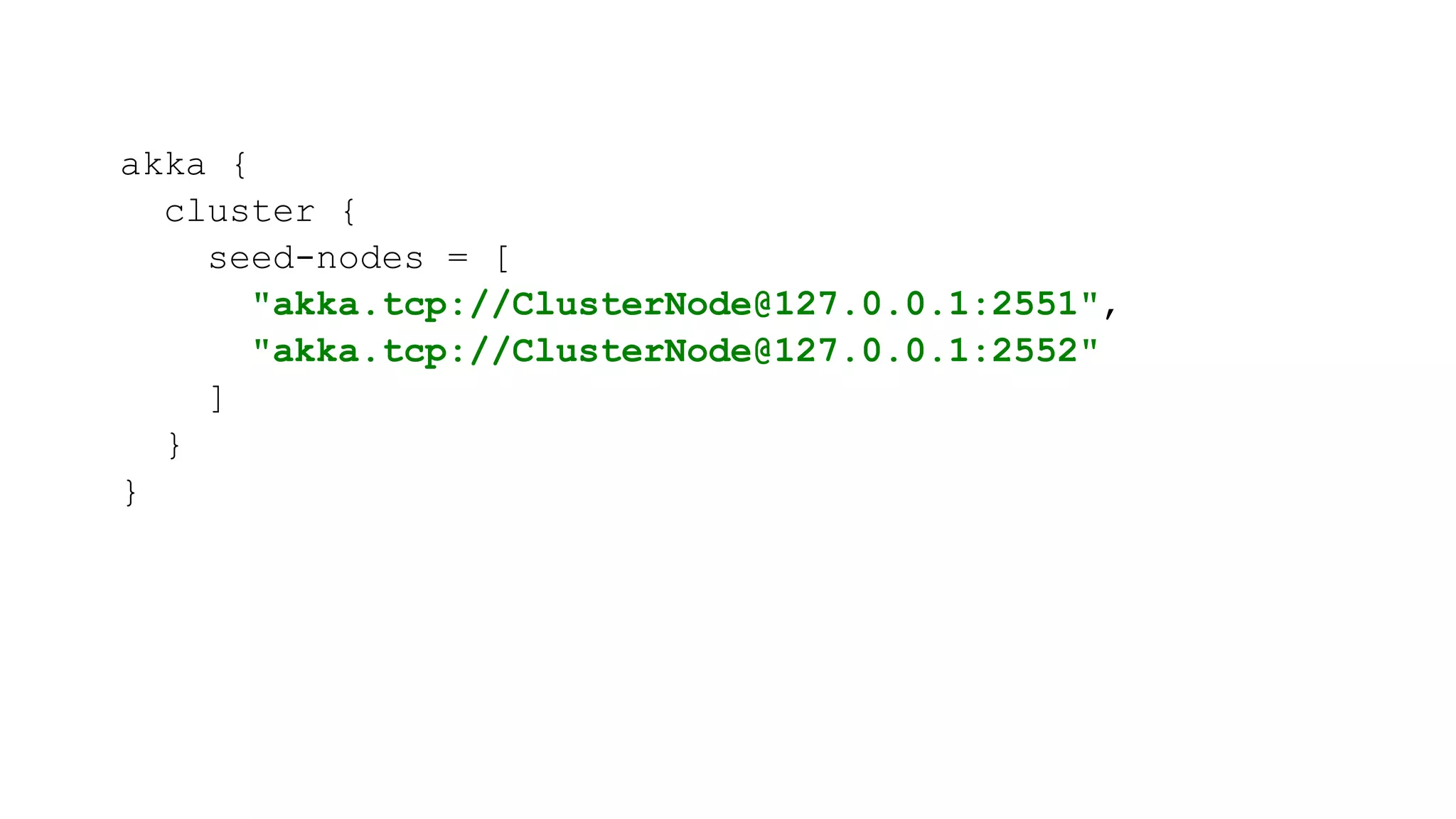 akka {
cluster {
seed-nodes = [
"akka.tcp://ClusterNode@127.0.0.1:2551",
"akka.tcp://ClusterNode@127.0.0.1:2552"
]
}
}
 