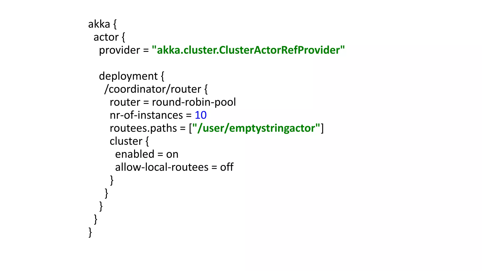 akka {
actor {
provider = "akka.cluster.ClusterActorRefProvider"
deployment {
/coordinator/router {
router = round-robin-pool
nr-of-instances = 10
routees.paths = ["/user/emptystringactor"]
cluster {
enabled = on
allow-local-routees = off
}
}
}
}
}
 
