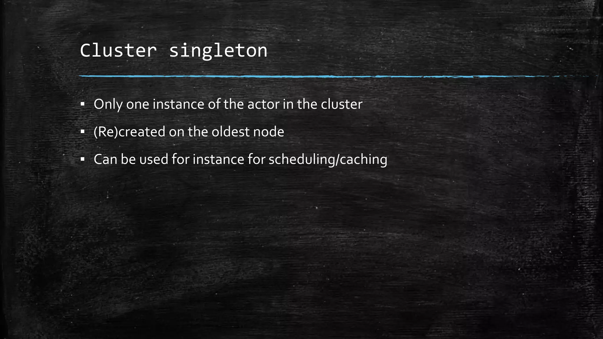 Cluster singleton
▪ Only one instance of the actor in the cluster
▪ (Re)created on the oldest node
▪ Can be used for instance for scheduling/caching
 