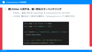　
© Chatwork 11
Catamorphism の応用例
- 例) Either に対する、統一的なエラーハンドリング
- ちなみに、配列に対する reduceRight も Catamorphism だったりする
- いわゆる "畳み込み" と呼ばれる操作は、Catamorphism として一般化できる
const lmap = (e: Error) => e.name;
const rmap = (x: number) => `${x}`;
const handler: (_: Either<Error, number>) => string =
either(lmap)(rmap);
// try - catch 方式と、大きく使い勝手が変わらない
console.log(handler(safeDiv(N / M)));
 