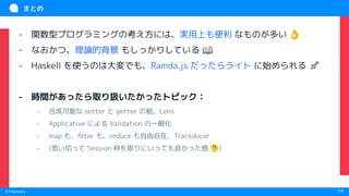 　
© Chatwork 14
まとめ
- 関数型プログラミングの考え方には、実用上も便利 なものが多い 👌
- なおかつ、理論的背景 もしっかりしている 📖
- Haskell を使うのは大変でも、Ramda.js だったらライト に始められる 🚀
- 時間があったら取り扱いたかったトピック：
- 合成可能な setter と getter の組，Lens
- Applicative による Validation の一般化
- map も、ﬁlter も、reduce も自由自在，Transducer
- (思い切って Session 枠を取りにいっても良かった感 🤔)
 