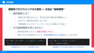 　
© Chatwork 3
純粋関数
- 関数型プログラミングの大原則 → 主役は "純粋関数"
- 純粋関数とは？
- 引数に同じ値を与えたら、常に同じ戻り値を返す関数のこと
- なおかつ、副作用が存在しないもの
- "参照透過" というキーワードで、ひとえに説明しても良い
- なぜ純粋関数を用いるのか？
- 副作用が存在しない ≒ 挙動が予測しやすい
- 型システム を併用することで、予測可能性をさらに高める ことができる
const add: (_0: number, _1: number) => number =
(x, y) => x + y;
const log: (_: string) => void =
(s) => console.log(s);
純粋関数の例 (インプレイスな置き換えが可能) 純粋関数でない例 (外部から観測できない作用がある)
 
