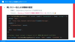 　
© Chatwork 5
カリー化による設計上のメリット
- 例) カリー化による環境の固定
- 同様に、Dependency Injection にも応用できる
- ちなみに、Ramda.js では全ての関数が標準でカリー化 されている 🎉
const buildSendMessageRequest = ({ secret, roomId }: ChatworkEnv) => (body: string) => ({
method: 'POST',
url: `https://api.chatwork.com/v2/rooms/${roomId}/messages`,
headers: {
'X-ChatworkToken': secret,
},
data: `body=${body}`,
});
// builder: (body: string) => Request として、簡便に使いまわすことができる
const builder = buildSendMessageRequest({ secret: 'XXXX', roomId: '123456789' });
 
