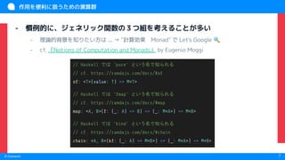 　
© Chatwork 7
作用を便利に扱うための演算群
- 慣例的に、ジェネリック関数の３つ組を考えることが多い
- 理論的背景を知りたい方は ... → "計算効果　Monad" で Let's Google 🔍
- cf. 『Notions of Computation and Monads』 by Eugenio Moggi
// Haskell では 'pure' という名で知られる
// cf. https://ramdajs.com/docs/#of
of: <T>(value: T) => M<T>
// Haskell では 'fmap' という名で知られる
// cf. https://ramdajs.com/docs/#map
map: <A, B>(f: (_: A) => B) => (_: M<A>) => M<B>
// Haskell では 'bind' という名で知られる
// cf. https://ramdajs.com/docs/#chain
chain: <A, B>(kf: (_: A) => M<B>) => (_: M<A>) => M<B>
 