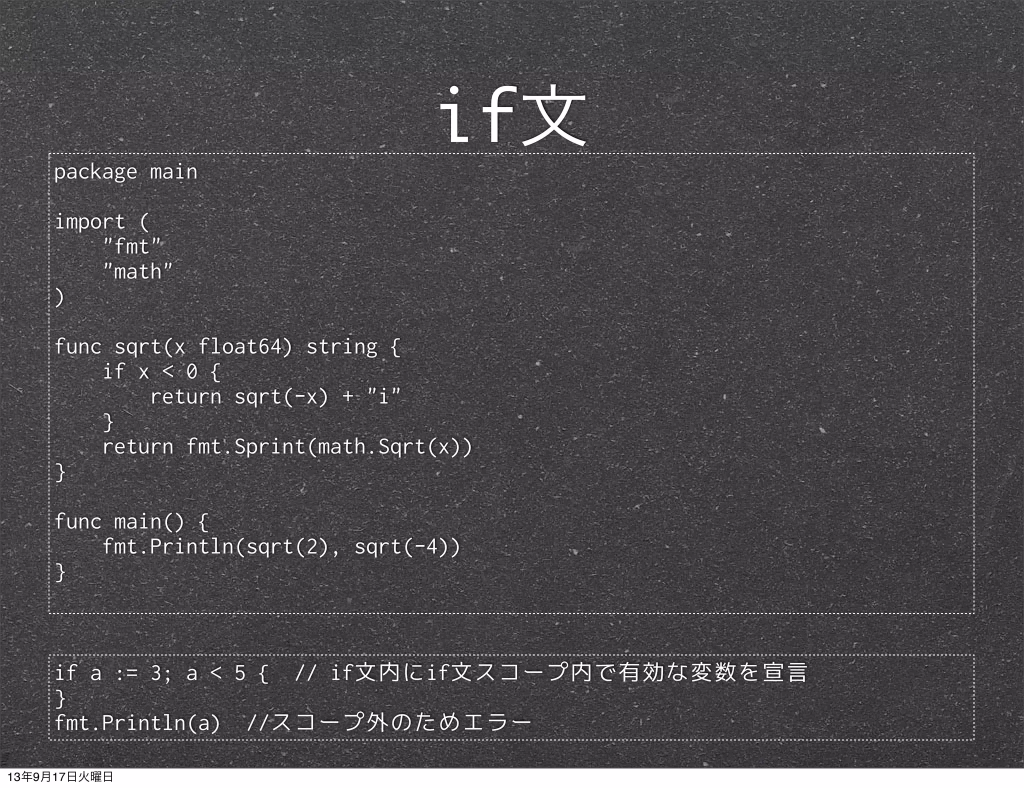package main
import (
"fmt"
"math"
)
func sqrt(x float64) string {
if x < 0 {
return sqrt(-x) + "i"
}
return fmt.Sprint(math.Sqrt(x))
}
func main() {
fmt.Println(sqrt(2), sqrt(-4))
}
if文
if a := 3; a < 5 { // if文内にif文スコープ内で有効な変数を宣言
}
fmt.Println(a) //スコープ外のためエラー
13年9月17日火曜日
 
