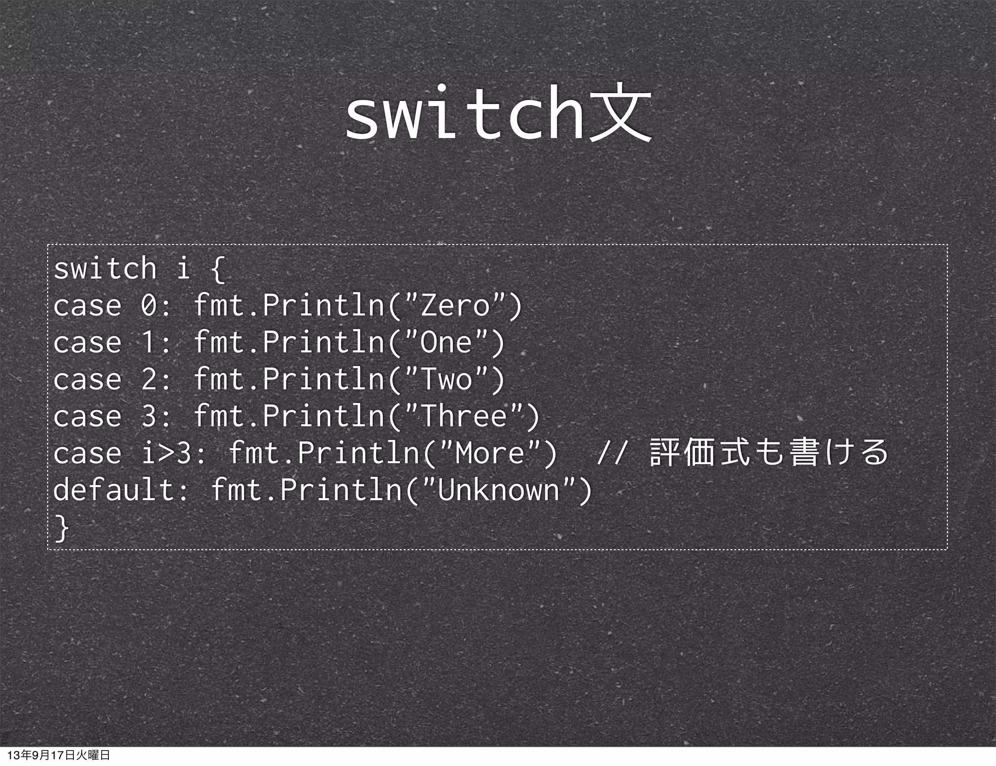 switch i {
case 0: fmt.Println("Zero")
case 1: fmt.Println("One")
case 2: fmt.Println("Two")
case 3: fmt.Println("Three")
case i>3: fmt.Println("More") // 評価式も書ける
default: fmt.Println("Unknown")
}
switch文
13年9月17日火曜日
 