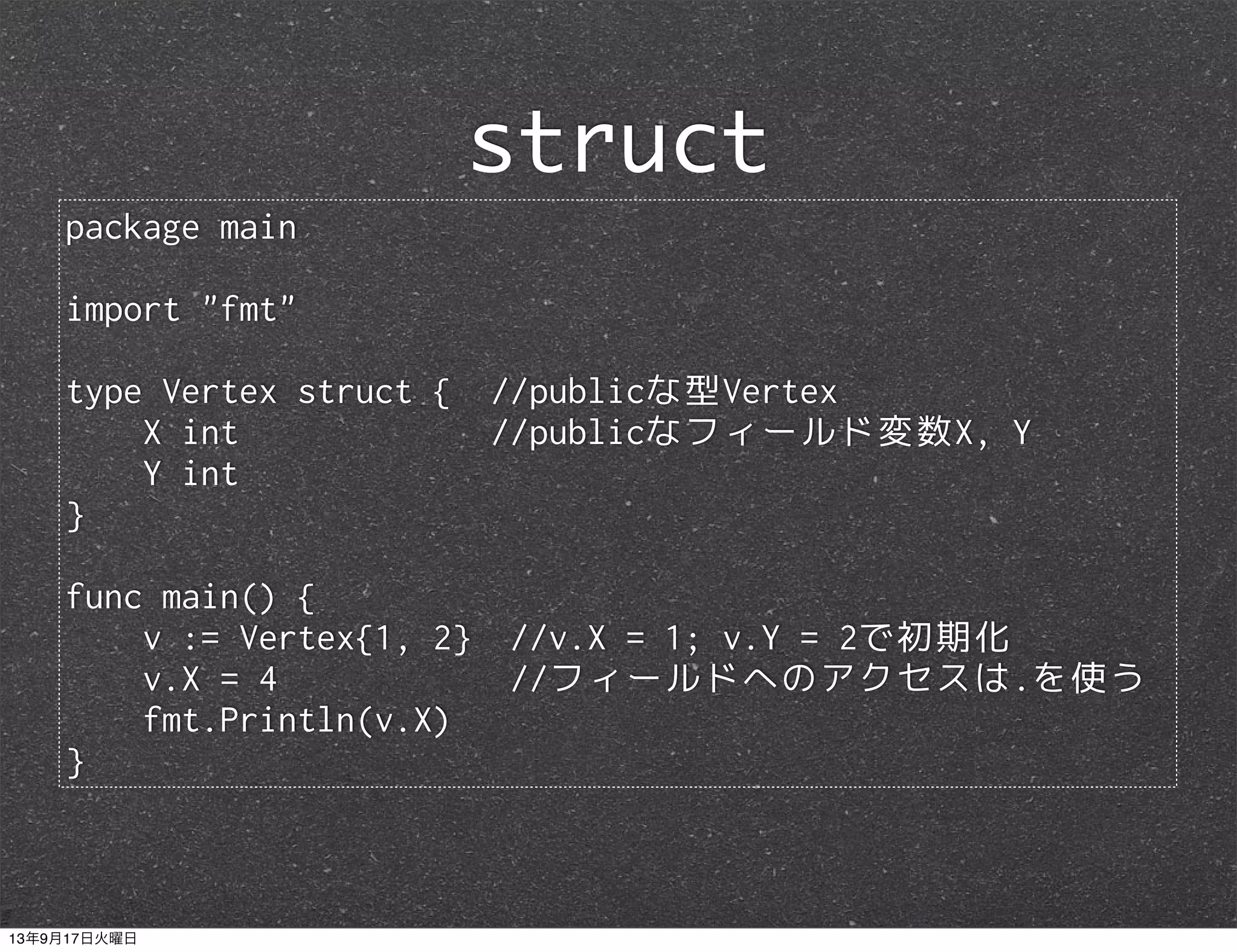 package main
import "fmt"
type Vertex struct { //publicな型Vertex
X int //publicなフィールド変数X, Y
Y int
}
func main() {
v := Vertex{1, 2} //v.X = 1; v.Y = 2で初期化
v.X = 4 //フィールドへのアクセスは.を使う
fmt.Println(v.X)
}
struct
13年9月17日火曜日
 