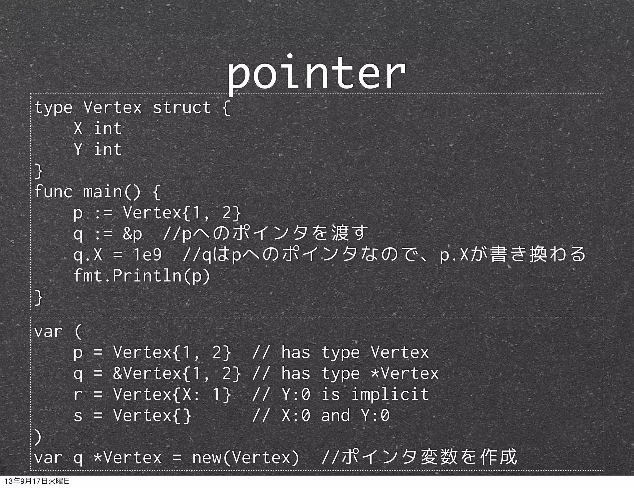 type Vertex struct {
X int
Y int
}
func main() {
p := Vertex{1, 2}
q := &p //pへのポインタを渡す
q.X = 1e9 //qはpへのポインタなので、p.Xが書き換わる
fmt.Println(p)
}
pointer
var (
p = Vertex{1, 2} // has type Vertex
q = &Vertex{1, 2} // has type *Vertex
r = Vertex{X: 1} // Y:0 is implicit
s = Vertex{} // X:0 and Y:0
)
var q *Vertex = new(Vertex) //ポインタ変数を作成
13年9月17日火曜日
 