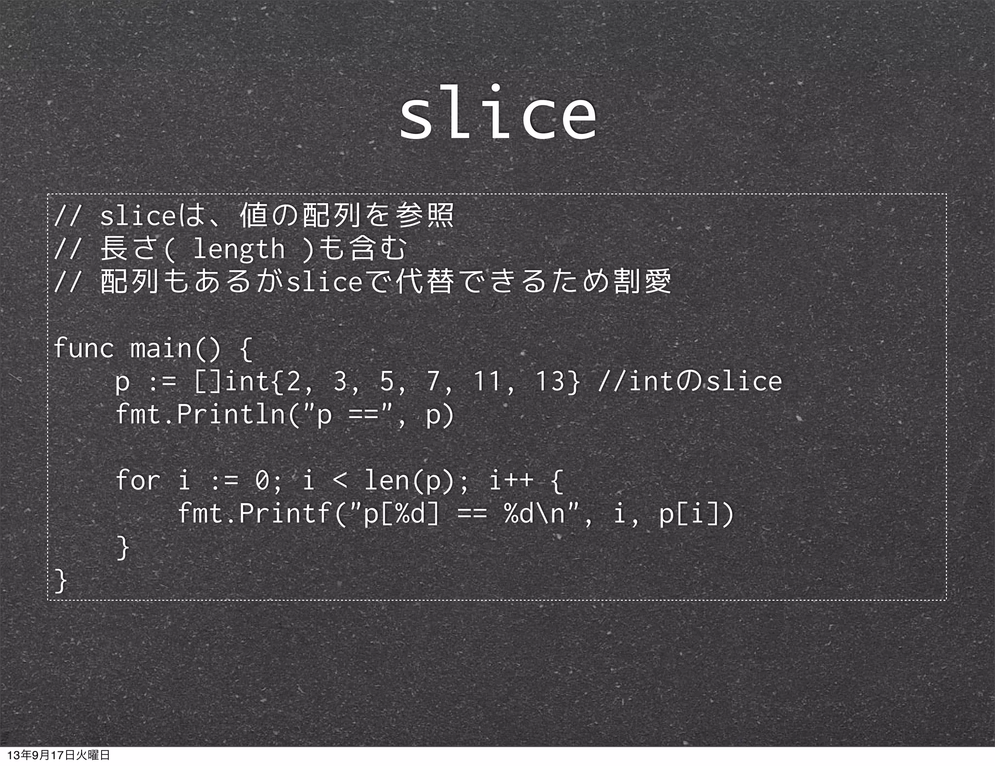 // sliceは、値の配列を参照
// 長さ( length )も含む
// 配列もあるがsliceで代替できるため割愛
func main() {
p := []int{2, 3, 5, 7, 11, 13} //intのslice
fmt.Println("p ==", p)
for i := 0; i < len(p); i++ {
fmt.Printf("p[%d] == %dn", i, p[i])
}
}
slice
13年9月17日火曜日
 