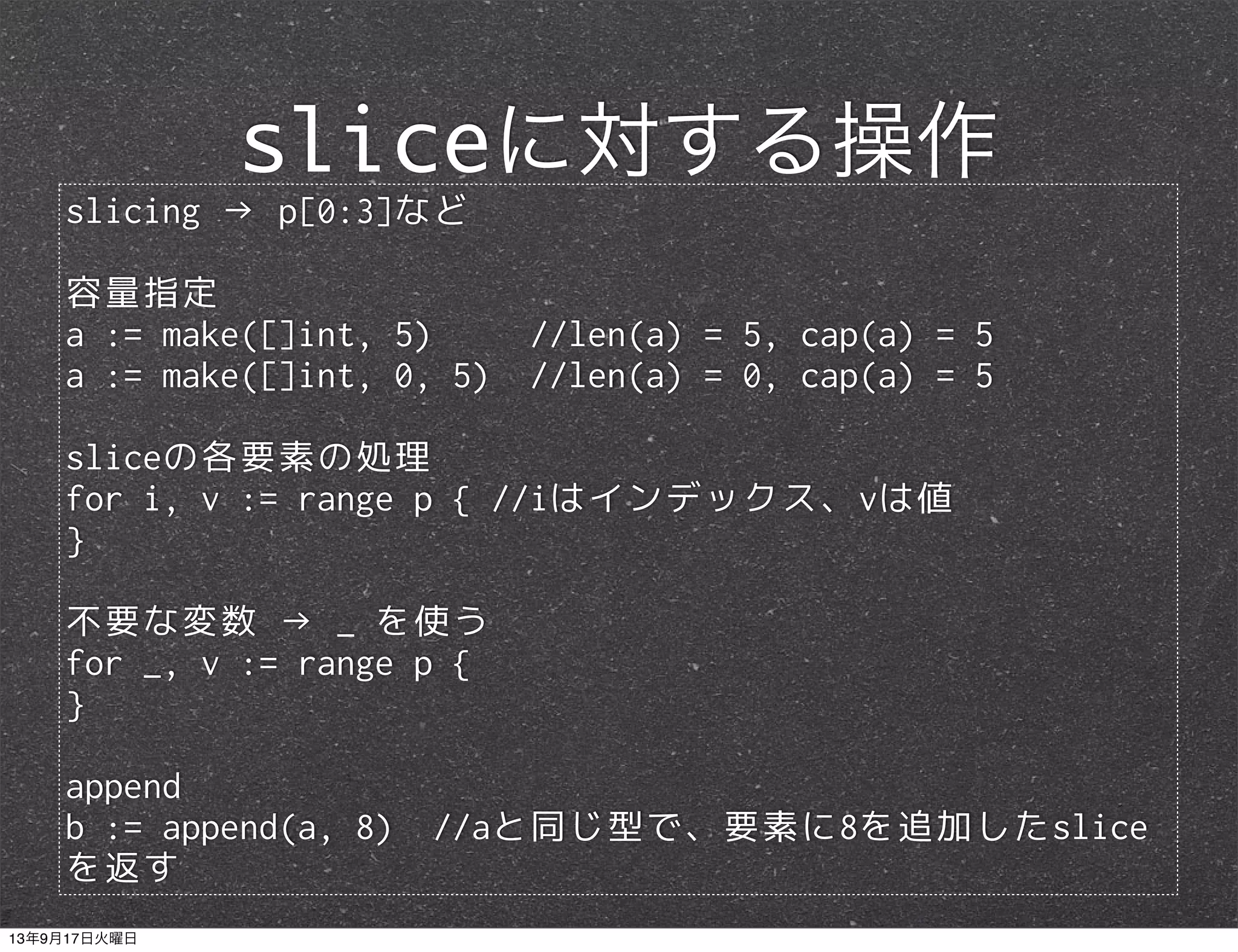 slicing → p[0:3]など
容量指定
a := make([]int, 5) //len(a) = 5, cap(a) = 5
a := make([]int, 0, 5) //len(a) = 0, cap(a) = 5
sliceの各要素の処理
for i, v := range p { //iはインデックス、vは値
}
不要な変数 → _ を使う
for _, v := range p {
}
append
b := append(a, 8) //aと同じ型で、要素に8を追加したslice
を返す
sliceに対する操作
13年9月17日火曜日
 