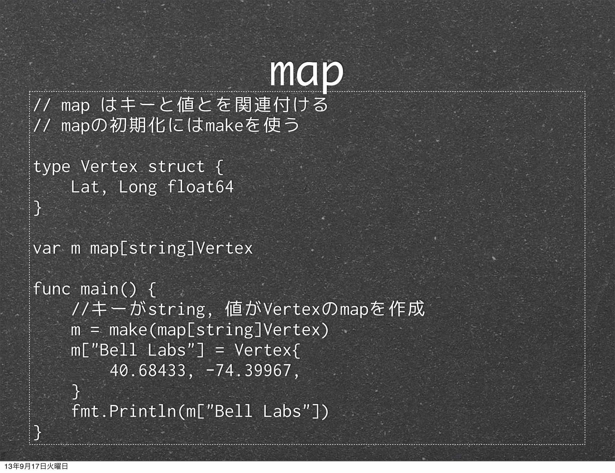 // map はキーと値とを関連付ける
// mapの初期化にはmakeを使う
type Vertex struct {
Lat, Long float64
}
var m map[string]Vertex
func main() {
//キーがstring, 値がVertexのmapを作成
m = make(map[string]Vertex)
m["Bell Labs"] = Vertex{
40.68433, -74.39967,
}
fmt.Println(m["Bell Labs"])
}
map
13年9月17日火曜日
 