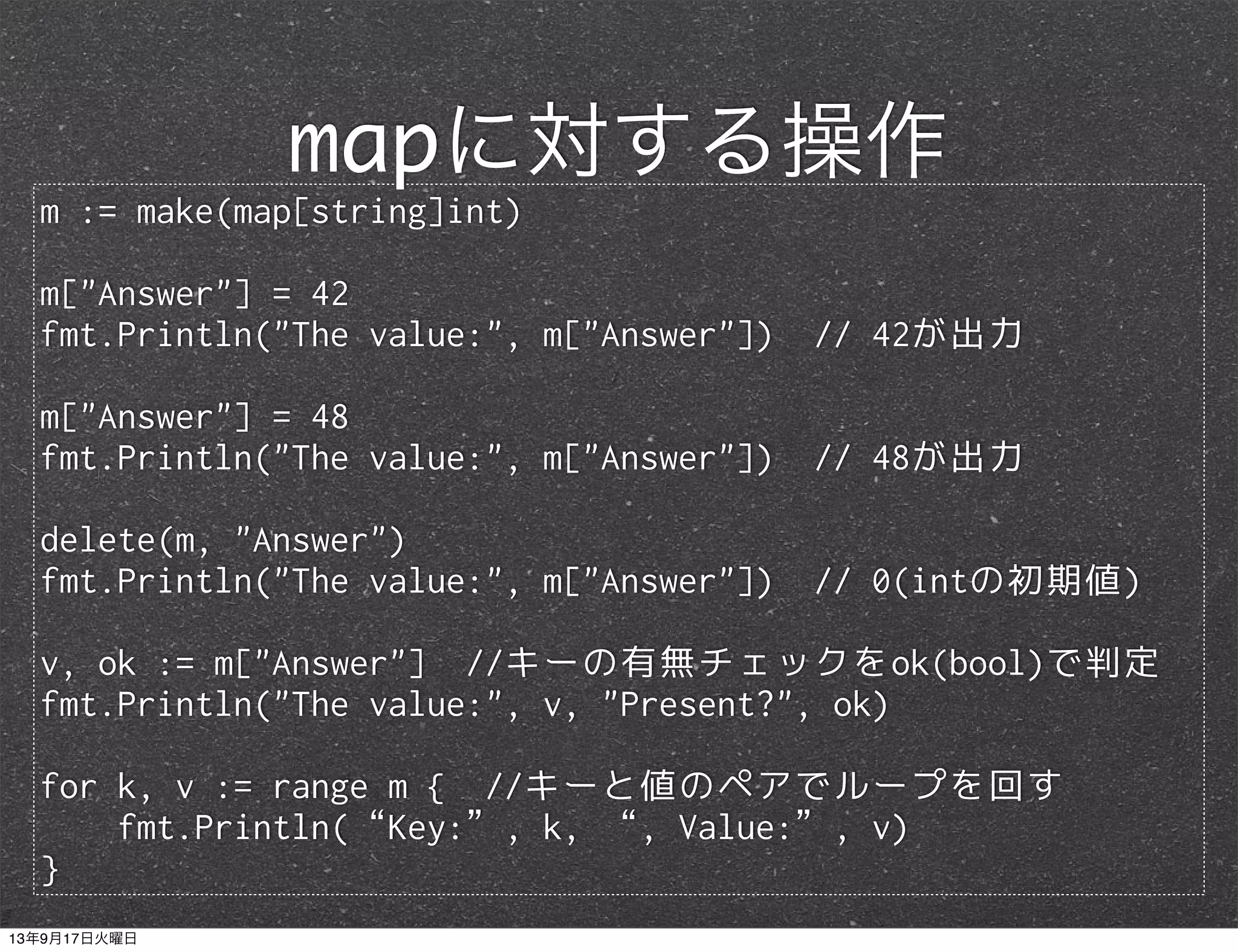 m := make(map[string]int)
m["Answer"] = 42
fmt.Println("The value:", m["Answer"]) // 42が出力
m["Answer"] = 48
fmt.Println("The value:", m["Answer"]) // 48が出力
delete(m, "Answer")
fmt.Println("The value:", m["Answer"]) // 0(intの初期値)
v, ok := m["Answer"] //キーの有無チェックをok(bool)で判定
fmt.Println("The value:", v, "Present?", ok)
for k, v := range m { //キーと値のペアでループを回す
fmt.Println(“Key:”, k, “, Value:”, v)
}
mapに対する操作
13年9月17日火曜日
 