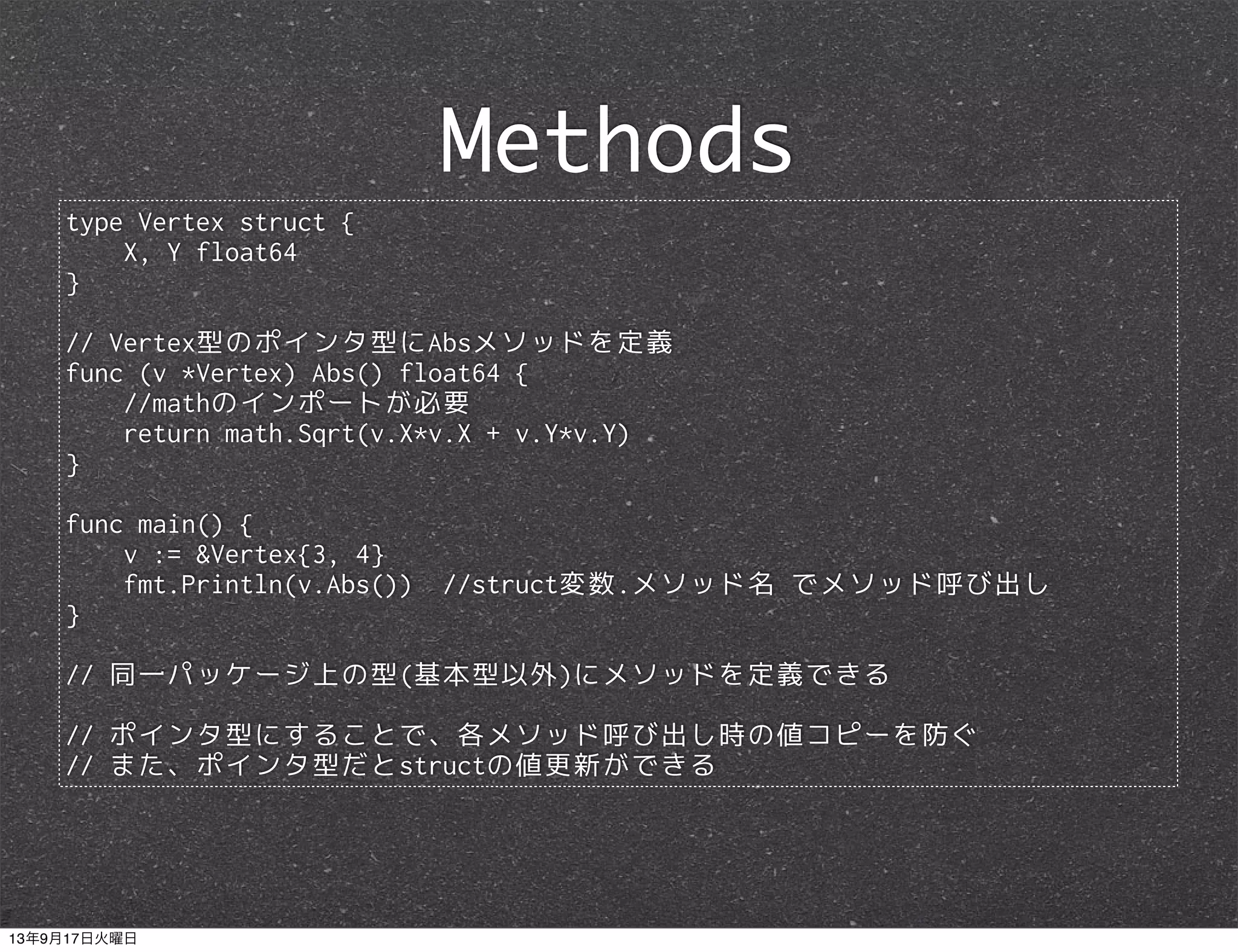 type Vertex struct {
X, Y float64
}
// Vertex型のポインタ型にAbsメソッドを定義
func (v *Vertex) Abs() float64 {
//mathのインポートが必要
return math.Sqrt(v.X*v.X + v.Y*v.Y)
}
func main() {
v := &Vertex{3, 4}
fmt.Println(v.Abs()) //struct変数.メソッド名 でメソッド呼び出し
}
// 同一パッケージ上の型(基本型以外)にメソッドを定義できる
// ポインタ型にすることで、各メソッド呼び出し時の値コピーを防ぐ
// また、ポインタ型だとstructの値更新ができる
Methods
13年9月17日火曜日
 