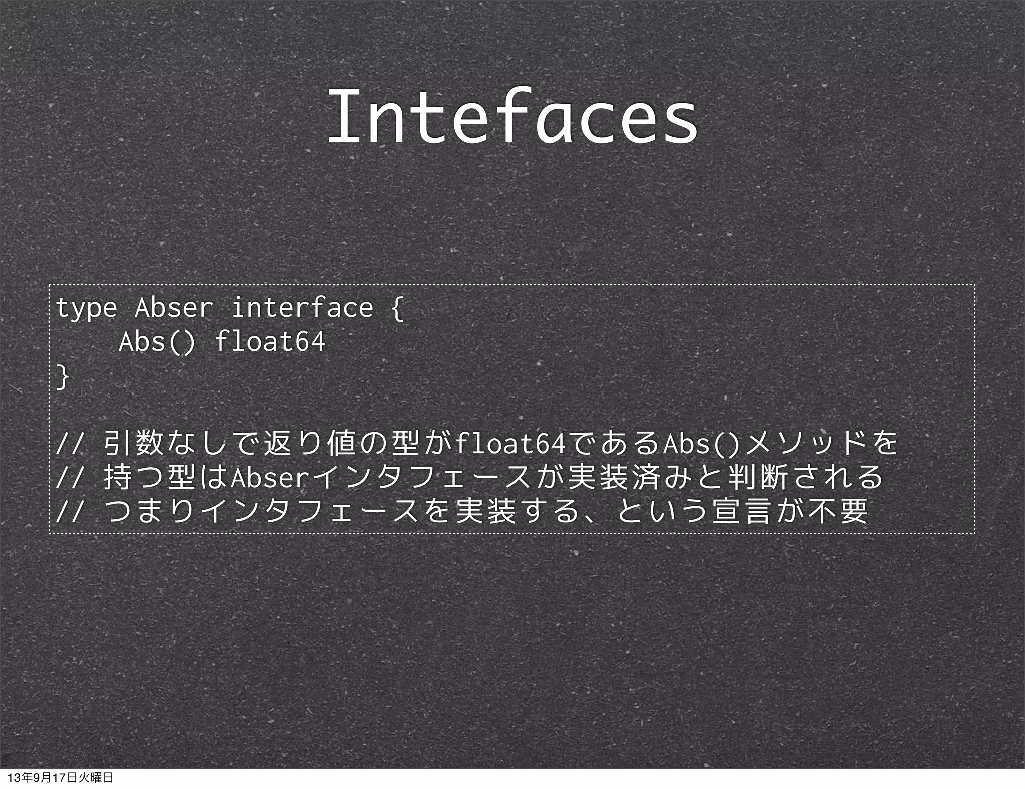 type Abser interface {
Abs() float64
}
// 引数なしで返り値の型がfloat64であるAbs()メソッドを
// 持つ型はAbserインタフェースが実装済みと判断される
// つまりインタフェースを実装する、という宣言が不要
Intefaces
13年9月17日火曜日
 