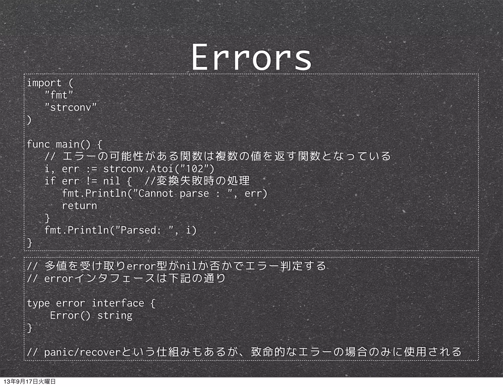 import (
"fmt"
"strconv"
)
func main() {
// エラーの可能性がある関数は複数の値を返す関数となっている
i, err := strconv.Atoi("102")
if err != nil { //変換失敗時の処理
fmt.Println("Cannot parse : ", err)
return
}
fmt.Println("Parsed: ", i)
}
Errors
// 多値を受け取りerror型がnilか否かでエラー判定する
// errorインタフェースは下記の通り
type error interface {
Error() string
}
// panic/recoverという仕組みもあるが、致命的なエラーの場合のみに使用される
13年9月17日火曜日
 